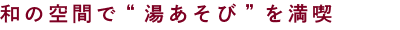 和の空間で“湯あそび”を満喫