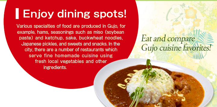 Enjoy dining spots! Various specialties of food are produced in Gujo, for example, hams, seasonings such as miso （soybean paste） and ketchup, sake, buckwheat noodles, Japanese pickles, and sweets and snacks. In the city, there are a number of restaurants which serve fine homemade cuisine using fresh local vegetables and other ingredients. Eat and compare Gujo cuisine favorites!